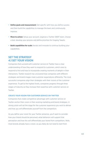 63
•	 Define goals and measurement: Get specific with how you define success
and then build the capabilities to manage the team and continuously
improve.
•	 Move to action: Setup your account, organize a Twitter SWAT team, choose
a tool, develop your process and define priorities for triaging Tweets.
•	 Build capabilities for scale: Iterate and innovate to continue building your
capabilities.
SET THE STRATEGY
4.1 SET YOUR VISION
Companies that succeed with customer service on Twitter have a clear
understanding of how they want to respond to customers, which ones to
respond to first and how to incorporate creating moments of delight in their
interactions. Twitter research has uncovered how companies with different
strategies and brand images meet customer expectations differently. The most
successful companies align their strategies with their visions of the customer
experience. To get to the highest levels, companies progress through three
stages of maturity as they increase their expertise with customer service on
Twitter.
CREATE YOUR VISION FOR CUSTOMER SERVICE ON TWITTER
Companies that create competitive advantage with customer service on
Twitter anchor their vision in their existing marketing and brand strategies. A
strong vision will set the stage for the customer experience you wish to deliver
and how you will differentiate yourself from the competition.
As you define your vision for your Twitter presence, you’ll want to consider
how your brand should be perceived, what behaviors will support that
perception and how this will differentiate your brand from competitors. Note,
most brands already have a vision, so you likely do not need to start from
 