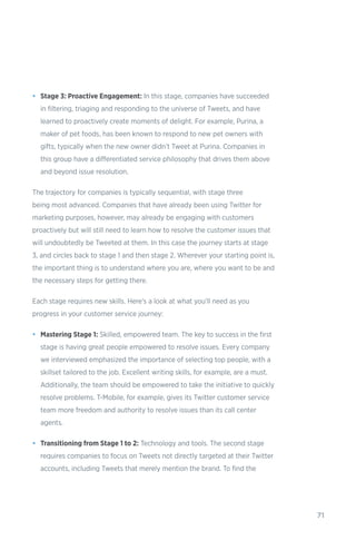 71
•	 Stage 3: Proactive Engagement: In this stage, companies have succeeded
in filtering, triaging and responding to the universe of Tweets, and have
learned to proactively create moments of delight. For example, Purina, a
maker of pet foods, has been known to respond to new pet owners with
gifts, typically when the new owner didn’t Tweet at Purina. Companies in
this group have a differentiated service philosophy that drives them above
and beyond issue resolution.
The trajectory for companies is typically sequential, with stage three
being most advanced. Companies that have already been using Twitter for
marketing purposes, however, may already be engaging with customers
proactively but will still need to learn how to resolve the customer issues that
will undoubtedly be Tweeted at them. In this case the journey starts at stage
3, and circles back to stage 1 and then stage 2. Wherever your starting point is,
the important thing is to understand where you are, where you want to be and
the necessary steps for getting there.
Each stage requires new skills. Here’s a look at what you’ll need as you
progress in your customer service journey:
•	 Mastering Stage 1: Skilled, empowered team. The key to success in the first
stage is having great people empowered to resolve issues. Every company
we interviewed emphasized the importance of selecting top people, with a
skillset tailored to the job. Excellent writing skills, for example, are a must.
Additionally, the team should be empowered to take the initiative to quickly
resolve problems. T-Mobile, for example, gives its Twitter customer service
team more freedom and authority to resolve issues than its call center
agents.
•	 Transitioning from Stage 1 to 2: Technology and tools. The second stage
requires companies to focus on Tweets not directly targeted at their Twitter
accounts, including Tweets that merely mention the brand. To find the
 