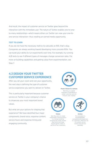 77
And recall, the impact of customer service on Twitter goes beyond the
interaction with the immediate user. The nature of Twitter enables one-to-one-
to-many relationships—which means others on Twitter can view your one-to-
one service interaction—thus creating an earned media opportunity.
TEST TO LEARN
If you do not have the necessary metrics to calculate an ROI, that’s okay.
Companies are always working toward developing more concrete ROIs. You
can build your ability to run experiments over time. For example, try running
A/B tests to see if different types of messages change conversion rates. For
more on building capabilities and getting value from experimentation, see
Step 7.
4.3 DESIGN YOUR TWITTER
CUSTOMER SERVICE EXPERIENCE
After you set your vision and size your opportunity,
the next step is defining the type of customer
service experience you want to deliver on Twitter.
This is particularly important because customer
service on Twitter is your company’s chance
to showcase your most important brand
values.
But what are your options for shaping that
experience? We have identified four major
components: brand voice, response content,
service hours and response timing and
engaging community.
 