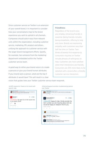 79
Since customer service on Twitter is an extension
of your overall brand, it is important to consider
how your conversations map to the brand
experience you wish to uphold in all channels.
Companies should solicit input from relevant
units within the organization, including customer
service, marketing, PR, product and others,
unifying the approach to customer service with
the larger brand management efforts. Spotify,
for example, has someone from the marketing
department embedded within the Twitter
customer service team.
A good way to refine your brand voice is to create
a persona or give your brand human attributes.
If your brand were a person, what are the top 5
attributes it would have? This will result in a clear
vision that guides how your Twitter customer service team responds.
@USPS respond to Tweets at its brand with
specific help
@VerizonSupport provides troubleshooting advice
over Twitter
Friendliness
Regardless of the brand voice
you employ, remaining friendly is
essential. Being friendly includes
being empathetic, offering to help
and more. Brands are expressing
empathy with customers less than
half the time on Twitter. Two-
thirds of brands first response to
consumers inquiries on Twitter
include phrases of willingness to
help. Customers are most satisfied
when their interactions are friendly.
Consumers are 25% more likely to be
satisfied with a brand after a friendly
customer service interaction.
 