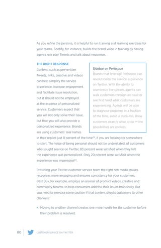 80 CUSTOMER SERVICE ON TWITTER
As you refine the persona, it is helpful to run training and learning exercises for
your teams. Spotify, for instance, builds the brand voice in training by having
agents role play Tweets and talk about responses.
THE RIGHT RESPONSE
Content, such as pre-written
Tweets, links, creative and videos
can help simplify the service
experience, increase engagement
and facilitate issue resolution,
but it should not be employed
at the expense of personalized
service. Customers expect that
you will not only solve their issue,
but that you will also provide a
personalized experience. Brands
are using customers’ real names
in their replies just 8 pervent of the time23, if you are looking for somewhere
to start. The value of being personal should not be understated, of customers
who sought service on Twitter, 83 percent were satisfied when they felt
the experience was personalized. Only 20 percent were satisfied when the
experience was impersonal24.
Providing your Twitter customer service team the right rich media makes
responses more engaging and ensures consistency for your customers.
Best Buy, for example, employs an arsenal of product videos, creative and
community forums, to help consumers address their issues holistically. But
you need to exercise some caution if that content directs customers to other
channels:
•	 Moving to another channel creates one more hurdle for the customer before
their problem is resolved.
Sidebar on Periscope
Brands that leverage Periscope can
revolutionize the service experience
on Twitter. With the ability to
seamlessly live stream, agents can
walk customers through an issue or
see first hand what customers are
experiencing. Agents will be able
to diagnose problems in a fraction
of the time, avoid a truck-roll, show
customers exactly what to do — the
possibilities are endless.
 