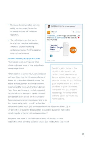 81
•	 Removing the conversation from the
public eye decreases the number
of people who see the successful
resolution.
•	 The redirection or content has to
be effective, complete and relevant,
otherwise you risk frustrating
customers who may feel the response
is canned and insincere
SERVICE HOURS AND RESPONSE TIME
Your service hours and response times
shape customers’ sense of how seriously you
take their problems.
When it comes to service hours, certain sectors
can have down time during non-core business
hours, but others don’t have that luxury. The
reality is that customers will Tweet whenever
is convenient for them, whether that’s 2pm or
3am. If you want customers to feel supported
around the clock, you need a Twitter customer
service team that’s always on. If, on the other
hand, your customer service requests tend to be
less urgent and you elect to staff the function
only during certain hours, you need to communicate that clearly. In fact, up to
30 percent of all customer dissatisfaction is caused by customers making the
simple mistake of having incorrect expectations25.
Response time is one of the fundamental levers influencing customer
satisfaction when providing customer service over Twitter. Make sure you let
Don't forget to factor in flex
capacity! Just as with call
centers, service requests on
Twitter will fluctuate based on
external factors. As you improve
your response time and make
promises to your customers,
make sure that you prepare
accordingly for times where
demand spikes so you’re not
falling behind.
 