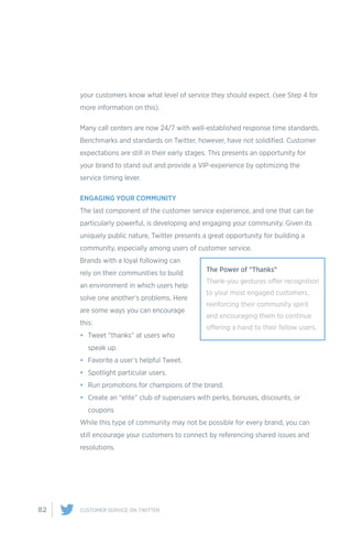82 CUSTOMER SERVICE ON TWITTER
your customers know what level of service they should expect. (see Step 4 for
more information on this).
Many call centers are now 24/7 with well-established response time standards.
Benchmarks and standards on Twitter, however, have not solidified. Customer
expectations are still in their early stages. This presents an opportunity for
your brand to stand out and provide a VIP-experience by optimizing the
service timing lever.
ENGAGING YOUR COMMUNITY
The last component of the customer service experience, and one that can be
particularly powerful, is developing and engaging your community. Given its
uniquely public nature, Twitter presents a great opportunity for building a
community, especially among users of customer service.
Brands with a loyal following can
rely on their communities to build
an environment in which users help
solve one another’s problems. Here
are some ways you can encourage
this:
•	 Tweet “thanks” at users who
speak up.
•	 Favorite a user’s helpful Tweet.
•	 Spotlight particular users.
•	 Run promotions for champions of the brand.
•	 Create an “elite” club of superusers with perks, bonuses, discounts, or
coupons
While this type of community may not be possible for every brand, you can
still encourage your customers to connect by referencing shared issues and
resolutions.
The Power of "Thanks"
Thank-you gestures offer recognition
to your most engaged customers,
reinforcing their community spirit
and encouraging them to continue
offering a hand to their fellow users.
 