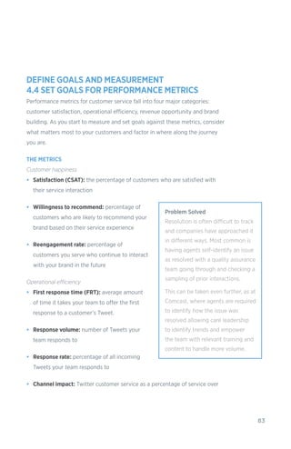 83
DEFINE GOALS AND MEASUREMENT
4.4 SET GOALS FOR PERFORMANCE METRICS
Performance metrics for customer service fall into four major categories:
customer satisfaction, operational efficiency, revenue opportunity and brand
building. As you start to measure and set goals against these metrics, consider
what matters most to your customers and factor in where along the journey
you are.
THE METRICS
Customer happiness
•	 Satisfaction (CSAT): the percentage of customers who are satisfied with
their service interaction
•	 Willingness to recommend: percentage of
customers who are likely to recommend your
brand based on their service experience
•	 Reengagement rate: percentage of
customers you serve who continue to interact
with your brand in the future
Operational efficiency
•	 First response time (FRT): average amount
of time it takes your team to offer the first
response to a customer’s Tweet.
•	 Response volume: number of Tweets your
team responds to
•	 Response rate: percentage of all incoming
Tweets your team responds to
•	 Channel impact: Twitter customer service as a percentage of service over
Problem Solved
Resolution is often difficult to track
and companies have approached it
in different ways. Most common is
having agents self-identify an issue
as resolved with a quality assurance
team going through and checking a
sampling of prior interactions.
This can be taken even further, as at
Comcast, where agents are required
to identify how the issue was
resolved allowing care leadership
to identify trends and empower
the team with relevant training and
content to handle more volume.
 