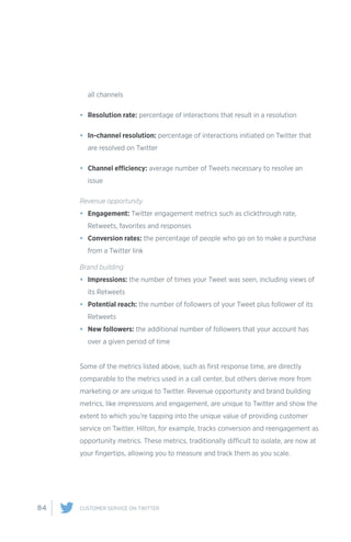 84 CUSTOMER SERVICE ON TWITTER
all channels
•	 Resolution rate: percentage of interactions that result in a resolution
•	 In-channel resolution: percentage of interactions initiated on Twitter that
are resolved on Twitter
•	 Channel efficiency: average number of Tweets necessary to resolve an
issue
Revenue opportunity
•	 Engagement: Twitter engagement metrics such as clickthrough rate,
Retweets, favorites and responses
•	 Conversion rates: the percentage of people who go on to make a purchase
from a Twitter link
Brand building
•	 Impressions: the number of times your Tweet was seen, including views of
its Retweets
•	 Potential reach: the number of followers of your Tweet plus follower of its
Retweets
•	 New followers: the additional number of followers that your account has
over a given period of time
Some of the metrics listed above, such as first response time, are directly
comparable to the metrics used in a call center, but others derive more from
marketing or are unique to Twitter. Revenue opportunity and brand building
metrics, like impressions and engagement, are unique to Twitter and show the
extent to which you’re tapping into the unique value of providing customer
service on Twitter. Hilton, for example, tracks conversion and reengagement as
opportunity metrics. These metrics, traditionally difficult to isolate, are now at
your fingertips, allowing you to measure and track them as you scale.
 