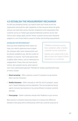 87
4.5 ESTABLISH THE MEASUREMENT MECHANISM
As with any emerging channel, you need to share your results across the
organization and build the right capabilities so that everyone knows the goals
and you can track them across channels. Emphasize to the organization that
customer service on Twitter goes beyond traditional customer service. Old
metrics won’t always apply, and the Twitter customer service team should be
judged on a mix of new metrics unique to Twitter and existing measurements.
ESTABLISH THE METHODOLOGY
Once you have established which metrics to
track, you need to determine how to obtain
the necessary data. Some measurements will
be directly available to you, like the number of
followers or inquiries. You’ll need special tools
to gather other metrics, such as impressions or
engagements. Finally, there are more elusive
metrics, like customer service, which need an
even more sophisticated approach. Methods for reliably quantifying this type
of metric include:
•	 Direct surveying – Offer customers a quick 3-5 question survey directly
after a service interaction.
•	 Quality Assurance – Either manually or with the aid of a program, assess
user’s Tweets following a service interaction. This can be done by having
agents manually tag responses or by using software to analyze customer
attitudes.
•	 Focus group – Gather customers and get their feedback on your service.
Best practice in correctly measuring impact is to measure the difference
between a test group and a control group, which you could do using any of
T-Mobile commonly surveys
their customers after a Twitter
customer service interaction.
Spotify uses custom links to be
able to track the impact of their
interaction on a customer.
 