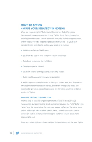 90 CUSTOMER SERVICE ON TWITTER
MOVE TO ACTION
4.6 PUT YOUR STRATEGY IN MOTION
What are you waiting for? Get moving! Companies that differentiate
themselves through customer service on Twitter do so through execution
and they generally use a similar approach in moving from strategy to action.
Within weeks, you’ll be responding to customer Tweets – as you begin,
consider the six activities to putting your strategy in motion:
•	 Mobilize the Twitter SWAT team
•	 Establish the face of your customer service on Twitter
•	 Select and implement the right tools
•	 Develop response content
•	 Establish criteria for triaging and prioritizing Tweets
•	 Build insight generation into your organization
A way to approach these activities is through a “crawl, walk, run” framework,
which can help companies get started, then think strategically about the
incremental growth in capabilities needed for delivering seamless customer
service on Twitter.
MOBILIZE THE TWITTER SWAT TEAM
The first step to success is “getting the right people on the bus,” says
management guru Jim Collins. Great companies focus on the “who” before the
“what,” and the same is true for customer service on Twitter. The initial team
should be handpicked based on specific skills, trained to handle customer
service on Twitter and empowered to solve customer service issues from
beginning to end.
There are certain skills and characteristics that predict success for your Twitter
 
