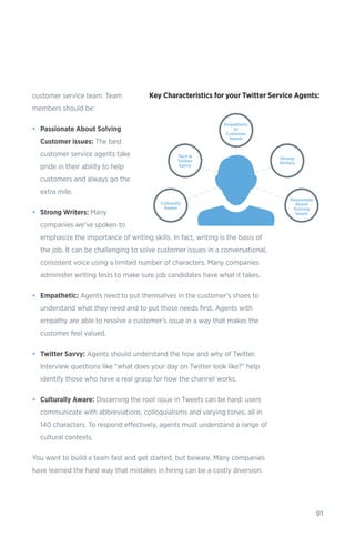 91
customer service team. Team
members should be:
•	 Passionate About Solving
Customer issues: The best
customer service agents take
pride in their ability to help
customers and always go the
extra mile.
•	 Strong Writers: Many
companies we’ve spoken to
emphasize the importance of writing skills. In fact, writing is the basis of
the job. It can be challenging to solve customer issues in a conversational,
consistent voice using a limited number of characters. Many companies
administer writing tests to make sure job candidates have what it takes.
•	 Empathetic: Agents need to put themselves in the customer’s shoes to
understand what they need and to put those needs first. Agents with
empathy are able to resolve a customer’s issue in a way that makes the
customer feel valued.
•	 Twitter Savvy: Agents should understand the how and why of Twitter.
Interview questions like “what does your day on Twitter look like?” help
identify those who have a real grasp for how the channel works.
•	 Culturally Aware: Discerning the root issue in Tweets can be hard: users
communicate with abbreviations, colloquialisms and varying tones, all in
140 characters. To respond effectively, agents must understand a range of
cultural contexts.
You want to build a team fast and get started, but beware. Many companies
have learned the hard way that mistakes in hiring can be a costly diversion.
 