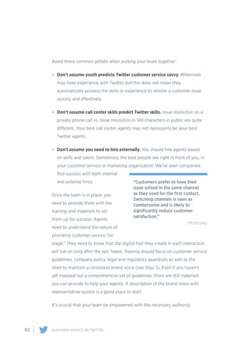92 CUSTOMER SERVICE ON TWITTER
Avoid these common pitfalls when putting your team together:
•	 Don’t assume youth predicts Twitter customer service savvy. Millennials
may have experience with Twitter, but this does not mean they
automatically possess the skills or experience to resolve a customer issue
quickly and effectively.
•	 Don’t assume call center skills predict Twitter skills. Issue resolution on a
private phone call vs. issue resolution in 140 characters in public are quite
different. Your best call center agents may not necessarily be your best
Twitter agents.
•	 Don’t assume you need to hire externally. You should hire agents based
on skills and talent. Sometimes, the best people are right in front of you, in
your customer service or marketing organization. We’ve seen companies
find success with both internal
and external hires.
Once the team is in place, you
need to provide them with the
training and materials to set
them up for success. Agents
need to understand the nature of
providing customer service “on
stage.” They need to know that the digital trail they create in each interaction
will live on long after the last Tweet. Training should focus on customer service
guidelines, company policy, legal and regulatory guardrails as well as the
need to maintain a consistent brand voice (see Step 3). Even if you haven’t
yet mapped out a comprehensive set of guidelines, there are still materials
you can provide to help your agents. A description of the brand voice with
representative quotes is a good place to start.
It’s crucial that your team be empowered with the necessary authority
“Customers prefer to have their
issue solved in the same channel
as they used for the first contact.
Switching channels is seen as
cumbersome and is likely to
significantly reduce customer
satisfaction.”
-McKinsey
 