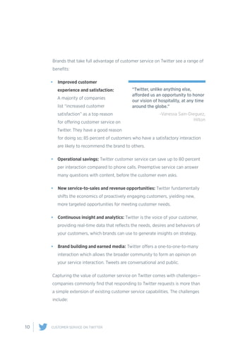 10 CUSTOMER SERVICE ON TWITTER
Brands that take full advantage of customer service on Twitter see a range of
benefits:
•	 Improved customer
experience and satisfaction:
A majority of companies
list “increased customer
satisfaction” as a top reason
for offering customer service on
Twitter. They have a good reason
for doing so; 85 percent of customers who have a satisfactory interaction
are likely to recommend the brand to others.
•	 Operational savings: Twitter customer service can save up to 80 percent
per interaction compared to phone calls. Preemptive service can answer
many questions with content, before the customer even asks.
•	 New service-to-sales and revenue opportunities: Twitter fundamentally
shifts the economics of proactively engaging customers, yielding new,
more targeted opportunities for meeting customer needs.
•	 Continuous insight and analytics: Twitter is the voice of your customer,
providing real-time data that reflects the needs, desires and behaviors of
your customers, which brands can use to generate insights on strategy.
•	 Brand building and earned media: Twitter offers a one-to-one-to-many
interaction which allows the broader community to form an opinion on
your service interaction. Tweets are conversational and public.
Capturing the value of customer service on Twitter comes with challenges—
companies commonly find that responding to Twitter requests is more than
a simple extension of existing customer service capabilities. The challenges
include:
“Twitter, unlike anything else,
afforded us an opportunity to honor
our vision of hospitality, at any time
around the globe.”
-Vanessa Sain-Dieguez,
Hilton
 