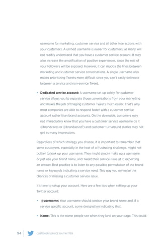 94 CUSTOMER SERVICE ON TWITTER
username for marketing, customer service and all other interactions with
your customers. A unified username is easier for customers, as many will
not readily understand that you have a customer service account. It may
also increase the amplification of positive experiences, since the rest of
your followers will be exposed. However, it can muddy the lines between
marketing and customer service conversations. A single username also
makes prioritizing Tweets more difficult since you can’t easily delineate
between a service and non-service Tweet.
•	 Dedicated service account: A username set up solely for customer
service allows you to separate those conversations from your marketing
and makes the job of triaging customer Tweets much easier. That’s why
most companies are able to respond faster with a customer service
account rather than brand accounts. On the downside, customers may
not immediately know that you have a customer service username (is it
@brandcares or @brandassist?) and customer turnaround stories may not
get as many impressions.
Regardless of which strategy you choose, it is important to remember that
some customers, especially in the heat of a frustrating challenge, might not
bother to look up your username. They might simply make up a username
or just use your brand name, and Tweet their service issue at it, expecting
an answer. Best practice is to listen to any possible permutation of the brand
name or keywords indicating a service need. This way you minimize the
chances of missing a customer service issue.
It’s time to setup your account. Here are a few tips when setting up your
Twitter account:
•	 @username: Your username should contain your brand name and, if a
service specific account, some designation indicating that.
•	 Name: This is the name people see when they land on your page. This could
 
