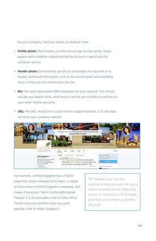 95
be your company, franchise, brand, or product name.
•	 Profile photo: Most brands use their brand logo as their photo. Some
people add a modifier indicating that the account is specifically for
customer service.
•	 Header photo: Some brands use this to personalize the account or to
display additional information, such as the service goals and operating
hours, if they are not mentioned in the bio.
•	 Bio: The short description (160 characters) of your account. This should
include your brand name, what level of service you’re offering and links to
your other Twitter accounts
•	 URL: The URL should link to your brand’s support website, or, if one does
not exist, your company website.
For example, @HiltonSuggests has a Twitter
page that shows members of its team, a subset
of cities where @HiltonSuggests is available, and
makes it personal (“We’re @HiltonWorldwide
Tweeps”). It also provides a link to other Hilton
Twitter accounts (and the other accounts
provide a link to Hilton Suggests).
TIP: Market your service
username once you are set up to
direct volumes to the username
where it’s easiest to sift through,
prioritize and answer customer
inquiries.
 