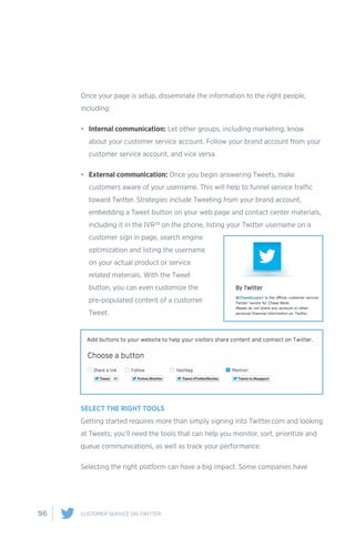 96 CUSTOMER SERVICE ON TWITTER
Once your page is setup, disseminate the information to the right people,
including:
•	 Internal communication: Let other groups, including marketing, know
about your customer service account. Follow your brand account from your
customer service account, and vice versa.
•	 External communication: Once you begin answering Tweets, make
customers aware of your username. This will help to funnel service traffic
toward Twitter. Strategies include Tweeting from your brand account,
embedding a Tweet button on your web page and contact center materials,
including it in the IVR28 on the phone, listing your Twitter username on a
customer sign in page, search engine
optimization and listing the username
on your actual product or service
related materials. With the Tweet
button, you can even customize the
pre-populated content of a customer
Tweet.
SELECT THE RIGHT TOOLS
Getting started requires more than simply signing into Twitter.com and looking
at Tweets; you’ll need the tools that can help you monitor, sort, prioritize and
queue communications, as well as track your performance.
Selecting the right platform can have a big impact. Some companies have
 