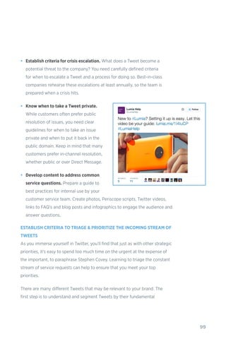 99
•	 Establish criteria for crisis escalation. What does a Tweet become a
potential threat to the company? You need carefully defined criteria
for when to escalate a Tweet and a process for doing so. Best-in-class
companies rehearse these escalations at least annually, so the team is
prepared when a crisis hits.
•	 Know when to take a Tweet private.
While customers often prefer public
resolution of issues, you need clear
guidelines for when to take an issue
private and when to put it back in the
public domain. Keep in mind that many
customers prefer in-channel resolution,
whether public or over Direct Message.
•	 Develop content to address common
service questions. Prepare a guide to
best practices for internal use by your
customer service team. Create photos, Periscope scripts, Twitter videos,
links to FAQ’s and blog posts and infographics to engage the audience and
answer questions.
ESTABLISH CRITERIA TO TRIAGE & PRIORITIZE THE INCOMING STREAM OF
TWEETS
As you immerse yourself in Twitter, you’ll find that just as with other strategic
priorities, it’s easy to spend too much time on the urgent at the expense of
the important, to paraphrase Stephen Covey. Learning to triage the constant
stream of service requests can help to ensure that you meet your top
priorities.
There are many different Tweets that may be relevant to your brand. The
first step is to understand and segment Tweets by their fundamental
 