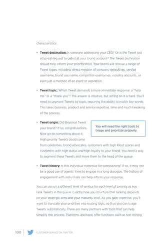 100 CUSTOMER SERVICE ON TWITTER
characteristics:
•	 Tweet destination: Is someone addressing your CEO? Or is the Tweet just
a typical request targeted at your brand account? The Tweet destination
should help inform your prioritization. Your brand will receive a range of
Tweet types, including direct mention of company executives, service
username, brand username, competitor usernames, industry accounts, or
even just a mention of an event or aspiration.
•	 Tweet topic: Which Tweet demands a more immediate response: a “help
me” or a “thank you”? The answer is intuitive, but acting on it is hard. You’ll
need to segment Tweets by topic, requiring the ability to match key words.
This takes business, product and service expertise, time and much tweaking
of the process.
•	 Tweet origin: Did Beyoncé Tweet
your brand? If so, congratulations.
Now go do something about it.
High priority Tweets could come
from celebrities, brand advocates, customers with high Klout scores and
customers with high status and high loyalty to your brand. You need a way
to segment these Tweets and move them to the head of the queue.
•	 Tweet history: Is this individual notoroius for complaining? If so, it may not
be a good use of agents’ time to engage in a long dialogue. The history of
engagement with individuals can help inform your response.
You can assign a different level of service for each level of priority as you
rank Tweets in the queue. Exactly how you structure that ranking depends
on your strategic aims and your maturity level. As you gain expertise, you’ll
want to translate your priorities into routing logic, so that you can triage
Tweets automatically. There are many partners with tools that can help
simplify this process. Platforms and tools offer functions such as text mining
You will need the right tools to
triage and prioritize properly.
 