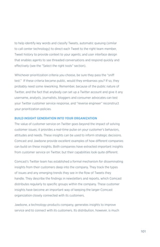 101
to help identify key words and classify Tweets, automatic queuing (similar
to call center technology) to direct each Tweet to the right team member,
Tweet history to provide context to your agents; and user interface design
that enables agents to see threaded conversations and respond quickly and
effectively (see the “Select the right tools” section).
Whichever prioritization criteria you choose, be sure they pass the “sniff
test.” If these criteria became public, would they embarrass you? If so, they
probably need some reworking. Remember, because of the public nature of
Twitter, and the fact that anybody can set up a Twitter account and give it any
username, analysts, journalists, bloggers and consumer advocates can test
your Twitter customer service response, and “reverse engineer” reconstruct
your prioritization policies.
BUILD INSIGHT GENERATION INTO YOUR ORGANIZATION
The value of customer service on Twitter goes beyond the impact of solving
customer issues; it provides a real-time pulse on your customer’s behaviors,
attitudes and needs. These insights can be used to inform strategic decisions.
Comcast and Jawbone provide excellent examples of how different companies
can build on these insights. Both companies have extracted important insights
from customer service on Twitter, but their capabilities look quite different.
Comcast’s Twitter team has established a formal mechanism for disseminating
insights from their customers deep into the company. They track the types
of issues and any emerging trends they see in the flow of Tweets they
handle. They describe the findings in newsletters and reports, which Comcast
distributes regularly to specific groups within the company. These customer
insights have become an important way of keeping the larger Comcast
organization closely connected with its customers.
Jawbone, a technology products company, generates insights to improve
service and to connect with its customers. Its distribution, however, is much
 