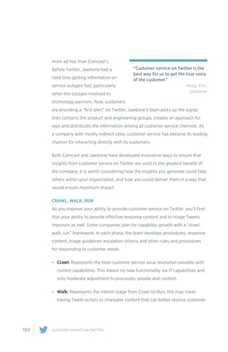 102 CUSTOMER SERVICE ON TWITTER
more ad hoc than Comcast’s.
Before Twitter, Jawbone had a
hard time getting information on
service outages fast, particularly
when the outages involved its
technology partners. Now, customers
are providing a “first alert” on Twitter. Jawbone’s team picks up the signal,
then contacts the product and engineering groups, creates an approach for
reps and distributes the information among all customer service channels. As
a company with mostly indirect sales, customer service has become its leading
channel for interacting directly with its customers.
Both Comcast and Jawbone have developed innovative ways to ensure that
insights from customer service on Twitter are used to the greatest benefit of
the company. It is worth considering how the insights you generate could help
others within your organization, and how you could deliver them in a way that
would ensure maximum impact.
CRAWL, WALK, RUN
As you improve your ability to provide customer service on Twitter, you’ll find
that your ability to provide effective response content and to triage Tweets
improves as well. Some companies plan for capability growth with a “crawl,
walk, run” framework. In each phase, the team develops procedures, response
content, triage guidelines escalation criteria and other rules and procedures
for responding to customer needs.
•	 Crawl: Represents the best customer service issue resolution possible with
current capabilities. This means no new functionality via IT capabilities and
only moderate adjustment to processes, people and content.
•	 Walk: Represents the interim stage from Crawl-to-Run; this may mean
having Tweet-scripts or shareable content that can better resolve customer
“Customer service on Twitter is the
best way for us to get the true voice
of the customer.”
-Andy Kim,
Jawbone
 