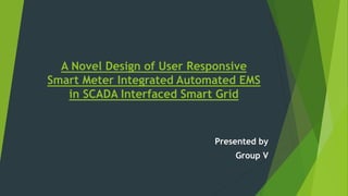 A Novel Design of User Responsive
Smart Meter Integrated Automated EMS
in SCADA Interfaced Smart Grid
Presented by
Group V
 