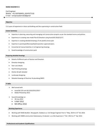 RANSI RASHMI K C
Civil Engineer
Mobile: +91 9207604951, 8547677150
E-mail - ransiprasadam162@gmail
2.11 years of experience in Auto cad drafting and Site supervising in construction field.
• Expertise in planning, executing and managing civil construction projects as per the standard norms and policies.
• Experience in creating new model Plan & Elevation using AutoCAD 2010/12/17.
• Expertise in creating detailed drawings of site plan& service plan
• Expertise in panchayat/Municipality/Corporation approved plans.
• Converted all manual sketches in to Engineering drawings.
• Good knowledge of construction work
• Details of different parts of Section and Elevation
• Elevation designing
• Stair case details
• Roof finishing drawings
• Kitchen & bath detailed
• Landscape designing
• Detailed drawings of Electrical & plumbing (MEP)
 Well versed with
• AutoCAD (2D and 3D) 2010/2012/2017
• Adobe Photoshop 2012
 Sound Knowledge on
• 3D max 2012
• V-RAY 2012
• MS Office 2010
• Working with NAAS Builders Muyippoth, Vadakara as Civil Design Engineer from 1st
May 2014 to 15th
Oct 2016
• Working with NIBIN construction Kalamassery, Ernakulam as a Site Supervisor 1st
Oct 2013 to 2nd
Apr 2014
Objective
Career Summary
Preparing detailed drawings
IT Skills
Working Experience
Professional and Academic Qualifications
 