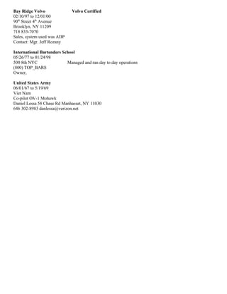 Bay Ridge Volvo Volvo Certified
02/10/97 to 12/01/00
90th
Street 4th
Avenue
Brooklyn, NY 11209
718 833-7070
Sales, system used was ADP
Contact: Mgr. Jeff Rozany
International Bartenders School
05/26/77 to 01/24/98
500 8th NYC Managed and ran day to day operations
(800) TOP_BARS
Owner,
United States Army
06/01/67 to 5/19/69
Viet Nam
Co-pilot OV-1 Mohawk
Daniel Lessa 58 Chase Rd Manhasset, NY 11030
646 302-8983 danlessa@verizon.net
 