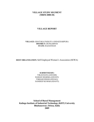 VILLAGE STUDY SEGMENT
(MRM 2008-10)
VILLAGE REPORT
VILLAGE: GHATAKA PADLIYA AND KESARPURA
DISTRICT: DUNGARPUR
STATE: RAJASTHAN
 
 
 
HOST ORGANISATION: Self Employed Women’s Association (SEWA)
SUBMITTED BY:
VIKAS RANA (8201040)
RAMAN SHARMA (8201025)
VIKRAM SINGH (8201041)
SANDEEP KUMAR (8201075)
School of Rural Management
Kalinga Institute of Industrial Technology (KIIT) University
Bhubaneswar, Orissa, India
2009 
 