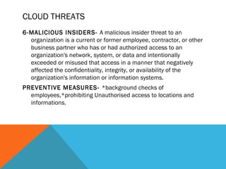CLOUD THREATS
6-MALICIOUS INSIDERS- A malicious insider threat to an
organization is a current or former employee, contractor, or other
business partner who has or had authorized access to an
organization's network, system, or data and intentionally
exceeded or misused that access in a manner that negatively
affected the confidentiality, integrity, or availability of the
organization's information or information systems.
PREVENTIVE MEASURES- *background checks of
employees,*prohibiting Unauthorised access to locations and
informations.
 