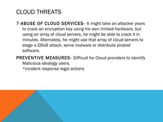 CLOUD THREATS
7-ABUSE OF CLOUD SERVICES- It might take an attacker years
to crack an encryption key using his own limited hardware, but
using an array of cloud servers, he might be able to crack it in
minutes. Alternately, he might use that array of cloud servers to
stage a DDoS attack, serve malware or distribute pirated
software.
PREVENTIVE MEASURES- Difficult for Cloud providers to identify
Malicious idealogy users.
*incident response legal actions
 
