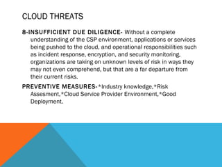 CLOUD THREATS
8-INSUFFICIENT DUE DILIGENCE- Without a complete
understanding of the CSP environment, applications or services
being pushed to the cloud, and operational responsibilities such
as incident response, encryption, and security monitoring,
organizations are taking on unknown levels of risk in ways they
may not even comprehend, but that are a far departure from
their current risks.
PREVENTIVE MEASURES-*Industry knowledge,*Risk
Assesment,*Cloud Service Provider Environment,*Good
Deployment.
 