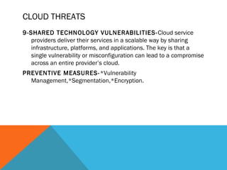 CLOUD THREATS
9-SHARED TECHNOLOGY VULNERABILITIES-Cloud service
providers deliver their services in a scalable way by sharing
infrastructure, platforms, and applications. The key is that a
single vulnerability or misconfiguration can lead to a compromise
across an entire provider’s cloud.
PREVENTIVE MEASURES-*Vulnerability
Management,*Segmentation,*Encryption.
 