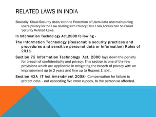 RELATED LAWS IN INDIA
Basically Cloud Security deals with the Protection of Users data and maintaining
users privacy so the Law dealing with Privacy,Data Loss,Access can be Cloud
Security Related Laws.
In Information Technology Act,2000 following -
The Information Technology (Reasonable security practices and
procedures and sensitive personal data or information) Rules of
2011.
Section 72 Information Technology Act, 2000 lays down the penalty
for breach of confidentiality and privacy. This section is one of the few
provisions which are applicable in mitigating the breach of privacy with an
imprisonment up to 2 years and fine up to Rupees 1 lakh.
Section 43A IT Act Amendment 2008- Compensation for failure to
protect data. - not exceeding five crore rupees, to the person so affected.
 