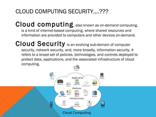 CLOUD COMPUTING SECURITY….???
Cloud computing, also known as on-demand computing,
is a kind of internet-based computing, where shared resources and
information are provided to computers and other devices on-demand.
Cloud Security is an evolving sub-domain of computer
security, network security, and, more broadly, information security. It
refers to a broad set of policies, technologies, and controls deployed to
protect data, applications, and the associated infrastructure of cloud
computing.
 