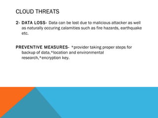 CLOUD THREATS
2- DATA LOSS- Data can be lost due to malicious attacker as well
as naturally occuring calamities such as fire hazards, earthquake
etc.
PREVENTIVE MEASURES- *provider taking proper steps for
backup of data,*location and environmental
research,*encryption key.
 