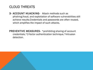 CLOUD THREATS
3- ACCOUNT HIJACKING- Attack methods such as
phishing,fraud, and exploitation of software vulnerabilities still
achieve results.Credentials and passwords are often reused,
which amplifies the impact of such attacks.
PREVENTIVE MEASURES- *prohibiting sharing of account
credentials,*2-factor authentication technique,*Intrusion
detection.
 