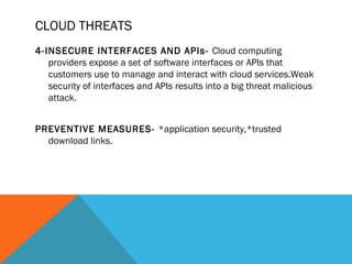 CLOUD THREATS
4-INSECURE INTERFACES AND APIs- Cloud computing
providers expose a set of software interfaces or APIs that
customers use to manage and interact with cloud services.Weak
security of interfaces and APIs results into a big threat malicious
attack.
PREVENTIVE MEASURES- *application security,*trusted
download links.
 