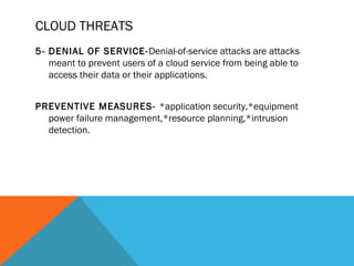 CLOUD THREATS
5- DENIAL OF SERVICE-Denial-of-service attacks are attacks
meant to prevent users of a cloud service from being able to
access their data or their applications.
PREVENTIVE MEASURES- *application security,*equipment
power failure management,*resource planning,*intrusion
detection.
 