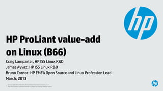 HP ProLiant value-add
on Linux (B66)
Craig Lamparter, HP ISS Linux R&D
James Ayvaz, HP ISS Linux R&D
Bruno Cornec, HP EMEA Open Source and Linux Profession Lead
March, 2013
  © Copyright 2012 Hewlett-Packard Development Company, L.P.
1 The information contained herein is subject to change without notice.
 