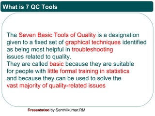 Presentation by Senthilkumar.RMFor Internal Use Only
What is 7 QC Tools
The Seven Basic Tools of Quality is a designation
given to a fixed set of graphical techniques identified
as being most helpful in troubleshooting
issues related to quality.
They are called basic because they are suitable
for people with little formal training in statistics
and because they can be used to solve the
vast majority of quality-related issues
 