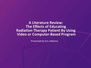 A Literature Review:
The Effects of Educating
Radiation Therapy Patient By Using
Video or Computer-Based Program
Presented by Eric Aditama
 