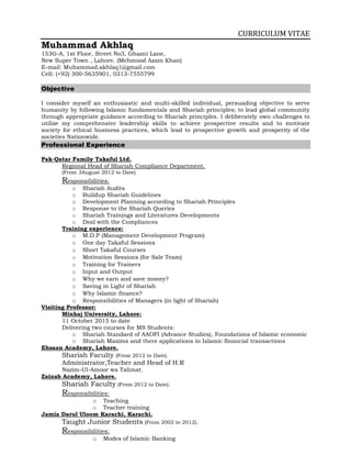 CURRICULUM VITAE
Muhammad Akhlaq
153G-A, 1st Floor, Street No3, Ghazni Lane,
New Super Town , Lahore. (Mehmood Azam Khan)
E-mail: Muhammad.akhlaq1@gmail.com
Cell: (+92) 300-5635901, 0313-7555799
Objective
I consider myself an enthusiastic and multi-skilled individual, persuading objective to serve
humanity by following Islamic fundamentals and Shariah principles; to lead global community
through appropriate guidance according to Shariah principles. I deliberately own challenges to
utilize my comprehensive leadership skills to achieve prospective results and to motivate
society for ethical business practices, which lead to prospective growth and prosperity of the
societies Nationwide.
Professional Experience
Pak-Qatar Family Takaful Ltd.
Regional Head of Shariah Compliance Department.
(From 3August 2012 to Date)
Responsibilities:
o Shariah Audits
o Buildup Shariah Guidelines
o Development Planning according to Shariah Principles
o Response to the Shariah Queries
o Shariah Trainings and Literatures Developments
o Deal with the Compliances
Training experience:
o M.D.P (Management Development Program)
o One day Takaful Sessions
o Short Takaful Courses
o Motivation Sessions (for Sale Team)
o Training for Trainers
o Input and Output
o Why we earn and save money?
o Saving in Light of Shariah
o Why Islamic finance?
o Responsibilities of Managers (in light of Shariah)
Visiting Professor:
Minhaj University, Lahore:
11 October 2015 to date
Delivering two courses for MS Students:
o Shariah Standard of AAOFI (Advance Studies), Foundations of Islamic economic
o Shariah Maxims and there applications in Islamic financial transactions
Ehsaan Academy, Lahore.
Shariah Faculty (From 2012 to Date).
Administrator,Teacher and Head of H.R
Nazim-Ul-Amoor wa Talimat.
Zainab Academy, Lahore.
Shariah Faculty (From 2012 to Date).
Responsibilities:
o Teaching
o Teacher training
Jamia Darul Uloom Karachi, Karachi.
Taught Junior Students (From 2002 to 2012).
Responsibilities:
o Modes of Islamic Banking
 