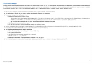 3
© Hussein Hijazi 2016
EXECUTIVE SUMMARY
This report examines the development viability of the site located at 160 Blackfriars Road, London, SE1 8ES. The report examines the locality in which the site is located, provides a detailed proposed development
with a full development appraisal, comparable evidence and residual valuation for a mixed use residential, office and retail scheme. Planning considerations were also taken into account in relation to Southwark
Council’s planning policies, as well as a brief on the site acquisition strategy as well as a risk assessment based on a sensitivity analysis. Headline information include:
 The local area is undergoing major development and regeneration, making it a prime location for the proposed scheme.
 The site is located on the main road and allows for relatively easy access for construction and development.
 The proposed development on the 1 acre site is for:
o A 504,300 square foot 10 storey building housing:
 93,600 square feet of Residential user Class (C3) space, with 113 one, two and three bedroom units, 74 units of which offered at full market value and 39 units offered as affordable housing;
 166,351 square feet of Office user Class (B1) space, with a typical floor space being open plan with a net internal area of approximately 16,000 square feet;
 40,120 square feet of Retail user Class (A1) space, open plan and customisable for specific tenant needs.
o A 2,150 square foot community public open space.
o Over 167,000 square feet of underground parking for residents and commercial tenants.
 Planning considerations demonstrate that the proposed development is compatible with Southwark Council’s planning policies and should not pose any risk of planning consent refusal.
 Comparable evidence demonstrate that the scheme is viable with potential increases in market prices.
 The development appraisal and residual valuation demonstrate:
o A Gross Development Value for the entire scheme to be over £330 million
o Total profit of over £52 million
o Total construction, fees and interest costs of just over £166 million
o A Net Residual Site value of say £83 million
o A lead time of approximately 54 months from start of construction to fully sold and let.
 Risk analysis of the scheme demonstrate an increase in costs risk tolerance of over 20% versus a reduction in sales value risk tolerance of over 30%.
 