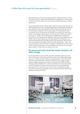 16Who Will Fund Our Health? • Actuaries Institute GREEN Paper – December 2014
Projecting forward, the working age population might be paying 1.6 times
the cost of their own health care expenditure (compared to 1.4 times now)
in order to fund the health care costs of the increasing proportion of older
age groups.
If per capita expenditure at older ages continues to grow more quickly, this
will exacerbate the results. Medicare expenditure and hospital separations
per capita have been growing 8% and 3% respectively faster per annum
in the over 85s, compared with younger ages. If this extra growth were
to continue at just 1% a year for the over 85s, the funding cost shifts even
further, with younger ages funding 1.8 times their own health consumption
(and up to 2.1 times in some age groups). Translating this change into
income terms, this represents an additional 12% of income needed to fund
health care for some age groups (through higher PHI contributions, out-
of-pocket expenditure and funding government spending). We note that
this is not just about the health costs of the older age groups – rises in the
volume of services have an effect at all ages. A 2% rather than 1% increase
for the over 85s would result in an even greater funding cost with younger
ages funding 1.9 times their own health care costs.
The perceived value of private health insurance will
likely change
For private health insurance (PHI), younger households might pay more
than 1.5 times the cost of their own PHI, in order to fund older age groups
(up from 1.3 times currently). Will this change people’s choices to insure?
There are various financial incentives that exist to encourage younger
and/or healthier age groups to take out and maintain health insurance,
including Lifetime Health Cover and tax penalties for not having hospital
cover. The existence of these incentives means that younger people
may still make the choice to insure, but the ‘sticks’ used to encourage
PHI uptake may be less palatable to the community if PHI becomes more
expensive and less attractive.
4. What does this mean for future generations? continued
 