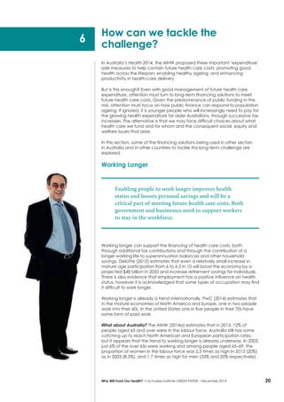 20Who Will Fund Our Health? • Actuaries Institute GREEN Paper – December 2014
In Australia’s Health 2014, the AIHW proposed three important ‘expenditure’
side measures to help contain future health care costs: promoting good
health across the lifespan; enabling healthy ageing; and enhancing
productivity in health-care delivery.
But is this enough? Even with good management of future health care
expenditure, attention must turn to long-term financing solutions to meet
future health care costs. Given the predominance of public funding in the
mix, attention must focus on how public finance can respond to population
ageing. If ignored, it is younger people who will increasingly need to pay for
the growing health expenditure for older Australians, through successive tax
increases. The alternative is that we may face difficult choices about what
health care we fund and for whom and the consequent social, equity and
welfare issues that arise.
In this section, some of the financing solutions being used in other sectors
in Australia and in other countries to tackle this long-term challenge are
explored.
Working Longer
Enabling people to work longer improves health
status and boosts personal savings and will be a
critical part of meeting future health care costs. Both
government and businesses need to support workers
to stay in the workforce.
Working longer can support the financing of health care costs, both
through additional tax contributions and through the contribution of a
longer working life to superannuation balances and other household
savings. Deloitte (2012) estimates that even a relatively small increase in
mature age participation from 6 to 6.5 in 10 will boost the economy by a
projected $48 billion in 2050 and increase retirement savings for individuals.
There is also evidence that employment has a positive influence on health
status, however it is acknowledged that some types of occupation may find
it difficult to work longer.
Working longer is already a trend internationally. PwC (2014) estimates that
in the mature economies of North America and Europe, one in two people
work into their 60s. In the United States one in five people in their 70s have
some form of paid work.
What about Australia? The AIHW (2014a) estimates that in 2013, 12% of
people aged 65 and over were in the labour force. Australia still has some
catching up to reach North American and European participation rates,
but it appears that the trend to working longer is already underway. In 2003,
just 6% of the over 65s were working and among people aged 65–69, the
proportion of women in the labour force was 2.3 times as high in 2013 (20%)
as in 2003 (8.5%), and 1.7 times as high for men (33% and 20% respectively).
How can we tackle the
challenge?
6
 