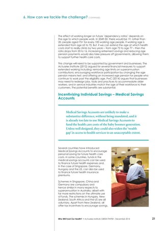 21Who Will Fund Our Health? • Actuaries Institute GREEN Paper – December 2014
6. How can we tackle the challenge? continued
The effect of working longer on future ‘dependency ratios’ depends on
the age to which people work. In 2049-50, there would be 19, rather than
20, people aged 75+ for every 100 working age people, if working age is
extended from age 65 to 70. But, if we can extend the age at which health
costs start to really climb by two years – from age 75 to age 77 – then the
ratio drops from 20 to 16. Increasing retirement savings and reducing age
pension payments would also take pressure off governments, allowing them
to support further health care costs.
This change will need to be supported by government and businesses. The
Actuaries Institute (2012) argued for several financial measures to support
extended working including: removing age limits on superannuation
contributions; encouraging workforce participation by changing the age
pension means test; and offering an increased age pension for people who
continue to work past the eligibility age. PwC (2014) argues that businesses
may need to redesign jobs, tools and practices to accommodate older
workers, and in service industries match the age of their workforce to their
customers. The potential benefits are substantial.
Incentivising Individual Savings – Medical Savings
Accounts
Medical Savings Accounts are unlikely to make a
substantive difference, without being mandated, and it
is already too late to use Medical Savings Accounts to
fund the health care costs of the baby boomer generation.
Unless well designed, they could also widen the‘wealth
gap’ in access to health services to an unacceptable extent.
Several countries have introduced
Medical Savings Accounts to encourage
personal saving for future health care
costs. In some countries, funds in the
medical savings accounts can be used
to finance future health expenses and,
in the case of Singapore, Germany,
Hungary and the US, can also be used
to finance future health insurance
premiums.
Schemes in Singapore, China and
Germany are compulsory and
hence similar in many respects to
superannuation in Australia, albeit with
far more restrictions on the ultimate use
of funds. The schemes in Hungary, New
Zealand, South Africa and the US are all
voluntary. Apart from New Zealand, all
offer tax incentives to encourage savings.
 