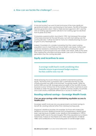 23Who Will Fund Our Health? • Actuaries Institute GREEN Paper – December 2014
Is it too late?
It may be too late if we want to pre-fund some of the more significant
generational health care costs looming on the horizon. The first of the baby
boomer generation (born 1946 to 1964) reached aged 65 in 2011 and the
ratio of working age population (20-65) to non-working age has declined
from its peak since then.
Compulsory superannuation, launched in 1992, has harnessed the savings
of the baby boomers for the past 20 years, but with most retiring over the
coming decade, it will be too late for many for a Medical Savings Account
to grow to any meaningful size.
Indeed, if Australia is to consider mandating that the current working
population save to meet their own future health care needs, further work
would be needed to understand the implications of asking the current
generation to pre-fund part of its own health care needs, while at the same
time meeting the unfunded and rising health care costs of the baby boom
generation over the coming decades.
Equity and incentives to save
A sovereign wealth fund is worth considering when
Australia returns to government budget surpluses,
but that could be some way off.
Medical Savings Accounts introduce another fundamental question –
equity. The Productivity Commission (2011) estimates that the top 25%
of baby boomers own 60% of the boomers’ household wealth, while the
bottom 25% own just 4%. Average personal wealth of the top 25% of baby
boomers is some 13 times that of the bottom 25%. Further incentives to save
are likely to widen the gap between wealthier and less wealthy households
and could create undesirable differences in access to health care.
Boosting national savings – Sovereign Wealth Funds
Can we grow savings while maintaining equitable access to
healthcare?
Sovereign wealth funds are one way governments can boost savings to
benefit all, creating national rather than individual savings pools.
Singapore’s Medifund provides one example. For those with inadequate
Medisave accounts, Medifund ensures that no Singaporean is denied good
basic care because of inability to pay. Medifund was established in 1993 to
subsidise health care for the poor (roughly 10% of the population) on a means-
tested basis. It draws on the interest of an initial capital injection of US$150
million and contributions to the fund during years of overall budget surplus.
6. How can we tackle the challenge? continued
 