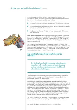 24Who Will Fund Our Health? • Actuaries Institute GREEN Paper – December 2014
6. How can we tackle the challenge? continued
Other sovereign wealth funds have been created by resource rich
countries, as a way to stabilise economies and allow future generations to
benefit from current resources. Examples include:
	 the Kuwait Investment Authority, established in 1953 from oil revenues;
	 the Revenue Equalization Reserve Fund of Kiribati, created in 1956 from
levies on phosphate fertiliser exports;
	 the Government Pension Fund of Norway, established in 1990, again
from oil revenues.
What about Australia? Australia’s Future Fund is similar but with a narrower
remit than many other schemes. Established in 2006, its purpose is to make
provision for government’s unfunded superannuation liabilities. In theory, a
‘Health Future Fund’ could do the same to balance the pressures of future
health care spending.
The challenge of course is how to finance such a fund. The Future Fund
tends to be financed in times of government budget surplus and, following
several years of budget deficits, the value of the Future Fund remains well
below the superannuation liability it is intended to offset. That leaves little
room to start financing a ‘Health Future Fund’.
Pre-funding future private health insurance
increases
Pre-funding future health insurance premium increases
would have only a modest impact on health financing
and may introduce a significant amount of additional
administration for little gain.
As noted earlier, private health insurance premiums will rise faster than
inflation, as the average age of those insured increases. Could this
predictable increase be pre-funded?
Germany has tackled this challenge head on by establishing ‘ageing
reserves’. German private health insurance is purchased as a ‘substitute’ for
cover under the Government’s health insurance system. While the German
Government system is effectively a social tax, and hence community-
rated, private health insurance is not, and premiums rise significantly with
age. A key challenge for the German Government is that once a person
has opted out of the government system, they cannot opt back in as they
would move from an age-based premium to a lifetime community-rated
premium. Therefore it’s critical that private health insurance premiums
remain affordable in the private system as people age.
Since 2001, rather than community rating premiums, insurers in Germany
have been required to charge policyholders 10% more to build up an
 