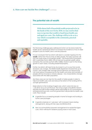 26Who Will Fund Our Health? • Actuaries Institute GREEN Paper – December 2014
The potential role of wealth
With almost half of household wealth projected to be in
the hands of the over 65s by 2030, we may need to find
ways to tap into that wealth to fund future health care
and aged care costs. The challenge will be to do so in a
way which is acceptable to the community, practical
and equitable.
The financing challenge goes well beyond what can be done inside the
health sector. General tax reform to increase the incidence of tax on older
people to pay for health care is one key proposal.
It is our conclusion that tax reform will need to consider tapping into the
wealth, rather than the incomes of older people. The baby boomers will
own the major share of household wealth – the Productivity Commission
(2011) estimates that in 2030, 47% of total net household wealth will be
owned by the over 65s (up from 22% in 2000), thanks in part to the strong
growth in asset values, including residential property.
Further, tax reform will need to be structured in such a way that avoids
excessive user charges. The RAND Health Experiment showed that up to
a point, user charges help manage service demand, but beyond that
can have serious consequences for the health outcomes and mortality of
people with low incomes or chronic disease – two characteristics strongly
associated with the older population.
Are there ways we can tap into the wealth of older people in order to
help fund health care costs and reduce the extent of the funding shift to
younger generations?
Major reforms to the funding of aged care, which came into law on
1 July 2014, focus on just this issue. The Living Longer Living Better reforms
stipulate that self-funded retirees will be responsible for accommodation
and personal living costs, and that government will provide for health care
costs. They include:
	A greater focus on keeping people in home for longer and funding in-
home care packages
	A greater emphasis on ‘user pays’ with increased means testing
arrangements, along with fee caps and lifetime limits
	New accommodation payment arrangements for residential aged
care, which will result in residents paying more in most cases.
6. How can we tackle the challenge? continued
 