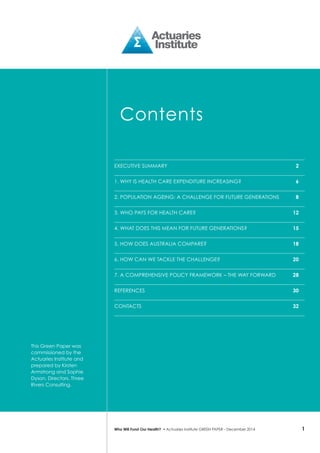 1Who Will Fund Our Health? • Actuaries Institute GREEN Paper – December 2014
Contents
Executive Summary	 2
1. Why is health care expenditure increasing?	 6
2. Population ageing: a challenge for future generations	 8
3. Who pays for health care?	 12
4. What does this mean for future generations?	 15
5. How does Australia compare?	 18
6. How can we tackle the challenge?	 20
7. A comprehensive policy framework – the way forward	 28
References	 30
CONTACTS	 32
This Green Paper was
commissioned by the
Actuaries Institute and
prepared by Kirsten
Armstrong and Sophie
Dyson, Directors, Three
Rivers Consulting.
 