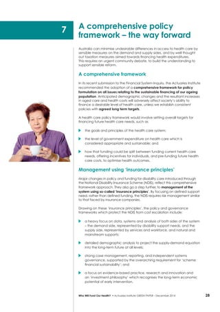 28Who Will Fund Our Health? • Actuaries Institute GREEN Paper – December 2014
Australia can minimise undesirable differences in access to health care by
sensible measures on the demand and supply sides, and by well thought
out taxation measures aimed towards financing health expenditures.
This requires an urgent community debate, to build the understanding to
support sensible reform.
A comprehensive framework
In its recent submission to the Financial System Inquiry, the Actuaries Institute
recommended the adoption of a comprehensive framework for policy
formulation on all issues relating to the sustainable financing of our ageing
population. Anticipated demographic changes and the resultant increases
in aged care and health costs will adversely affect society’s ability to
finance a desirable level of health care, unless we establish consistent
policies with agreed long term targets.
A health care policy framework would involve setting overall targets for
financing future health care needs, such as
	 the goals and principles of the health care system;
	 the level of government expenditure on health care which is
considered appropriate and sustainable; and
	 how that funding could be split between funding current health care
needs, offering incentives for individuals, and pre-funding future health
care costs, to optimise health outcomes.
Management using ‘insurance principles’
Major changes in policy and funding for disability care introduced through
the National Disability Insurance Scheme (NDIS), reflect this comprehensive
framework approach. They also go a step further, to management of the
system using so-called ‘insurance principles’. By focusing on defined support
need, rather than defined funding, the NDIS requires risk management similar
to that faced by insurance companies.
Drawing on these ‘insurance principles’, the policy and governance
frameworks which protect the NDIS from cost escalation include:
	 a heavy focus on data, systems and analysis of both sides of the system
– the demand side, represented by disability support needs, and the
supply side, represented by services and workforce, and natural and
mainstream supports;
	 detailed demographic analysis to project the supply-demand equation
into the long-term future at all levels;
	 strong case management, reporting, and independent systems
governance, supported by the overarching requirement for ‘scheme
financial sustainability’; and
	 a focus on evidence-based practice, research and innovation and
an ‘investment philosophy’ which recognises the long-term economic
potential of early intervention.
A comprehensive policy
framework – the way forward
7
 
