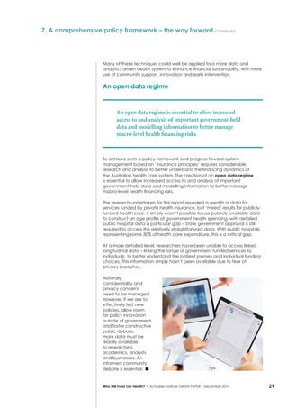 29Who Will Fund Our Health? • Actuaries Institute GREEN Paper – December 2014
Many of these techniques could well be applied to a more data and
analytics driven health system to enhance financial sustainability, with more
use of community support, innovation and early intervention.
An open data regime
An open data regime is essential to allow increased
access to and analysis of important government-held
data and modelling information to better manage
macro-level health financing risks.
To achieve such a policy framework and progress toward system
management based on ‘insurance principles’ requires considerable
research and analysis to better understand the financing dynamics of
the Australian health care system. The creation of an open data regime
is essential to allow increased access to and analysis of important
government-held data and modelling information to better manage
macro-level health financing risks.
The research undertaken for this report revealed a wealth of data for
services funded by private health insurance, but ‘mixed’ results for publicly-
funded health care. It simply wasn’t possible to use publicly available data
to construct an age profile of government health spending, with detailed
public hospital data a particular gap – State government approval is still
required to access this relatively straightforward data. With public hospitals
representing some 30% of health care expenditure, this is a critical gap.
At a more detailed level, researchers have been unable to access linked
longitudinal data – linking the range of government funded services to
individuals, to better understand the patient journey and individual funding
choices. This information simply hasn’t been available due to fear of
privacy breaches.
Naturally,
confidentiality and
privacy concerns
need to be managed.
However, if we are to
effectively test new
policies, allow room
for policy innovation
outside of government,
and foster constructive
public debate,
more data must be
readily available
to researchers,
academics, analysts
and businesses. An
informed community
debate is essential. ■
7. A comprehensive policy framework – the way forward continued
 