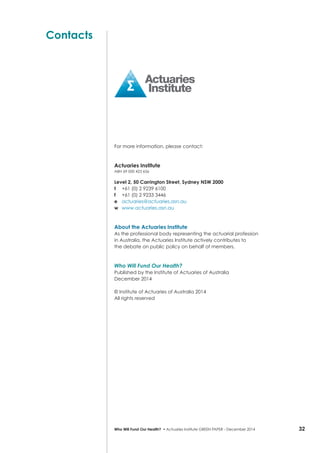32Who Will Fund Our Health? • Actuaries Institute GREEN Paper – December 2014
Contacts
For more information, please contact:
Actuaries Institute
ABN 69 000 423 656
Level 2, 50 Carrington Street, Sydney NSW 2000
t	 +61 (0) 2 9239 6100
f 	 +61 (0) 2 9233 3446
e 	 actuaries@actuaries.asn.au
w 	 www.actuaries.asn.au
About the Actuaries Institute
As the professional body representing the actuarial profession
in Australia, the Actuaries Institute actively contributes to
the debate on public policy on behalf of members.
Who Will Fund Our Health?
Published by the Institute of Actuaries of Australia
December 2014
© Institute of Actuaries of Australia 2014
All rights reserved
 